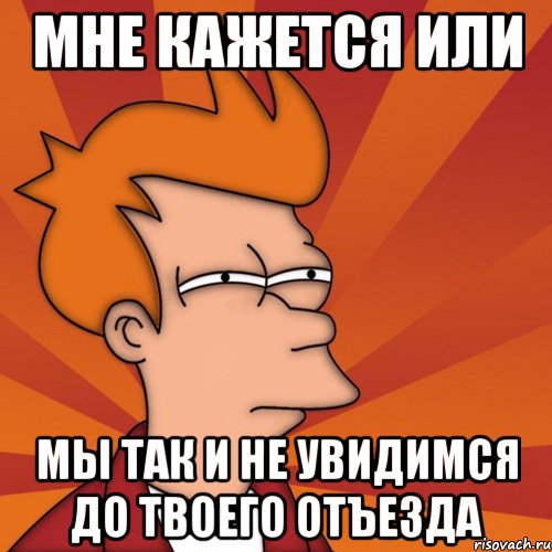 мне кажется или мы так и не увидимся до твоего отъезда, Мем Мне кажется или (Фрай Футурама)