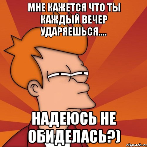 Мне кажется что ты каждый вечер ударяешься.... Надеюсь не обиделась?), Мем Мне кажется или (Фрай Футурама)