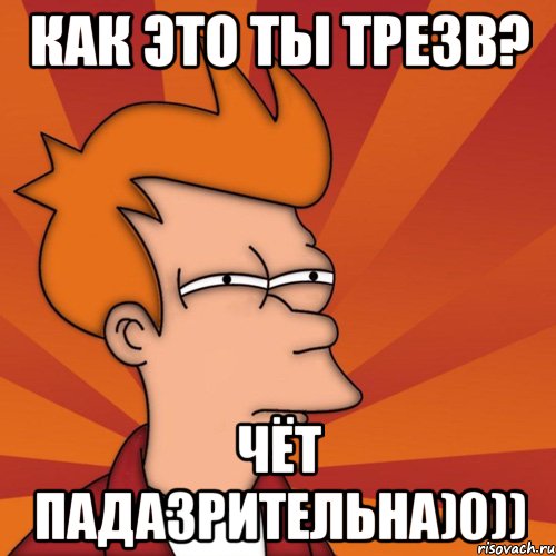 Как это ты трезв? Чёт падазрительна)0)), Мем Мне кажется или (Фрай Футурама)