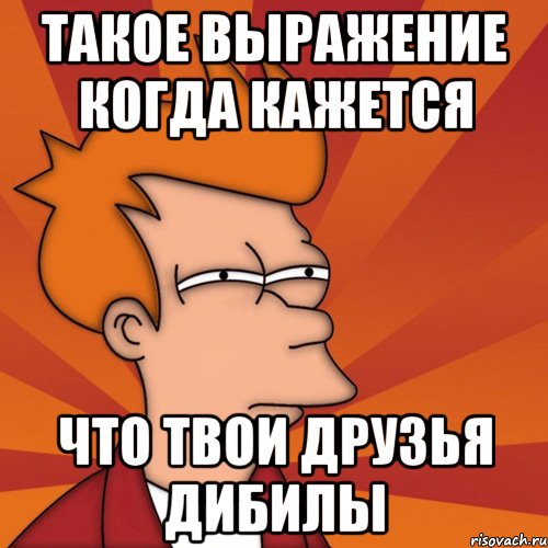 такое выражение когда кажется что твои друзья дибилы, Мем Мне кажется или (Фрай Футурама)