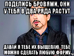 Поделись бровями, они у тебя в два ряда растут Давай я тебе их выщепаю, тебе можно сделать любую форму