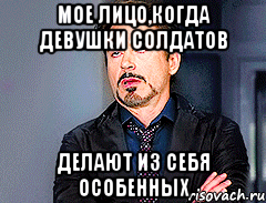 мое лицо,когда девушки солдатов делают из себя особенных