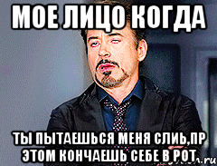Мое лицо когда ты пытаешься меня слиь,пр этом кончаешь себе в рот
