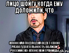 лицо Шойгу когда ему доложили, что Японская подлодка ведет свою разведдеятельность вблизи российско-японской границы