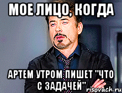 Мое лицо, когда Артем утром пишет "Что с задачей"