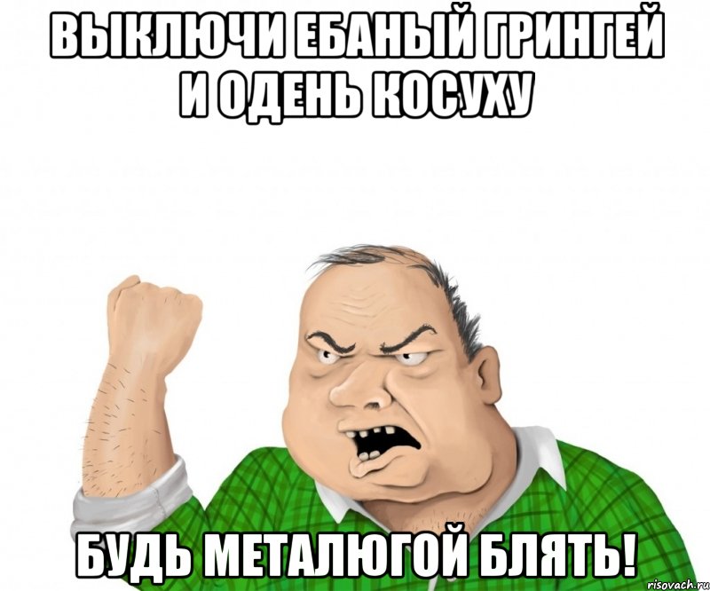 ВЫКЛЮЧИ ЕБАНЫЙ ГРИНГЕЙ И ОДЕНЬ КОСУХУ БУДЬ МЕТАЛЮГОЙ БЛЯТЬ!, Мем мужик