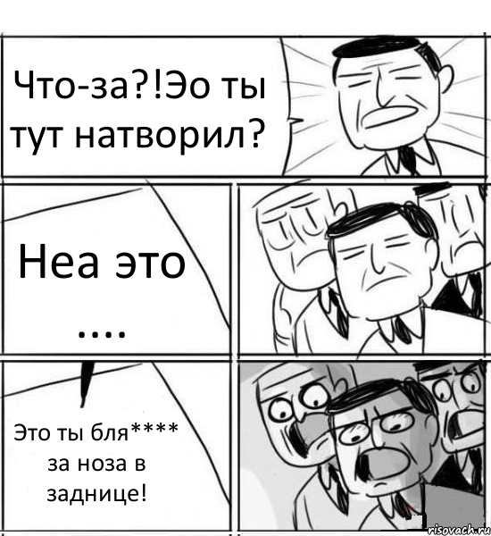 Что-за?!Эо ты тут натворил? Неа это .... Это ты бля**** за ноза в заднице!