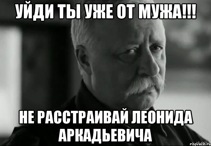 УЙДИ ТЫ УЖЕ ОТ МУЖА!!! НЕ РАССТРАИВАЙ ЛЕОНИДА АРКАДЬЕВИЧА, Мем Не расстраивай Леонида Аркадьевича