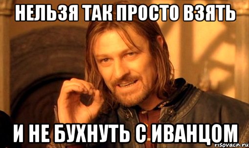 Нельзя так просто взять И не бухнуть с Иванцом, Мем Нельзя просто так взять и (Боромир мем)