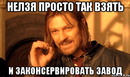 Нелзя просто так взять и законсервировать завод