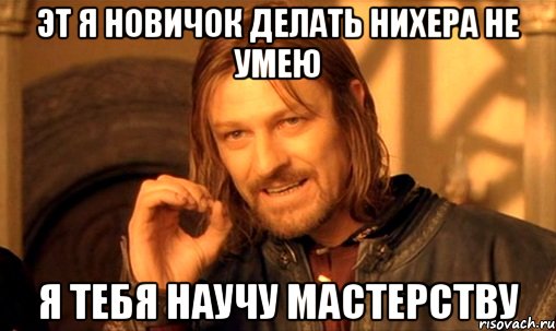 Эт я новичок делать нихера не умею Я тебя научу мастерству