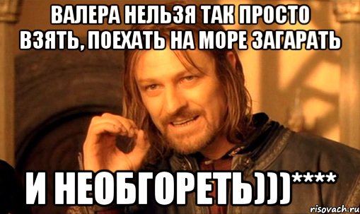 Валера нельзя так просто Взять, поехать на море загарать И необгореть)))****