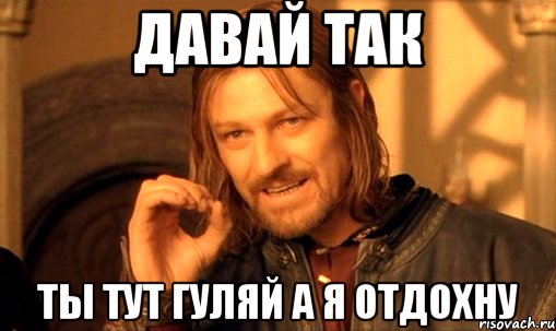 давай так ты тут гуляй а я отдохну