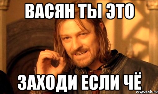 ВАСЯН ты это ЗАХОДИ ЕСЛИ ЧЁ