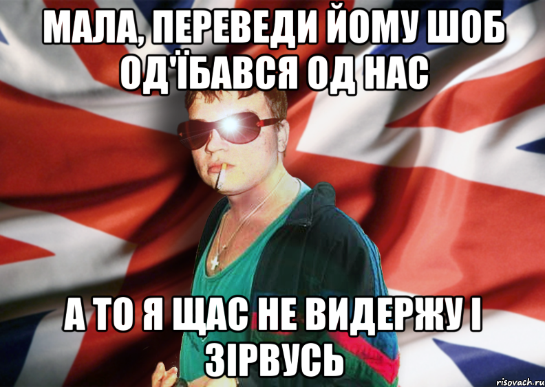 мала, переведи йому шоб од'їбався од нас а то я щас не видержу і зірвусь