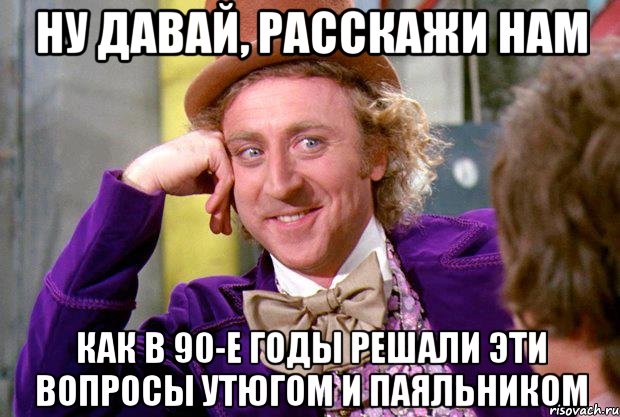 Ну давай, расскажи нам как в 90-е годы решали эти вопросы утюгом и паяльником, Мем Ну давай расскажи (Вилли Вонка)