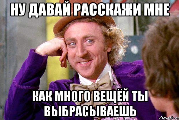 ну давай расскажи мне как много вещёй ты выбрасываешь, Мем Ну давай расскажи (Вилли Вонка)