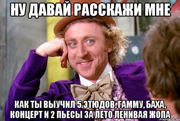 Ну давай расскажи мне Как ты выучил 5 этюдов, гамму, Баха, Концерт и 2 пьесы за лето ленивая жопа, Мем Ну давай расскажи (Вилли Вонка)