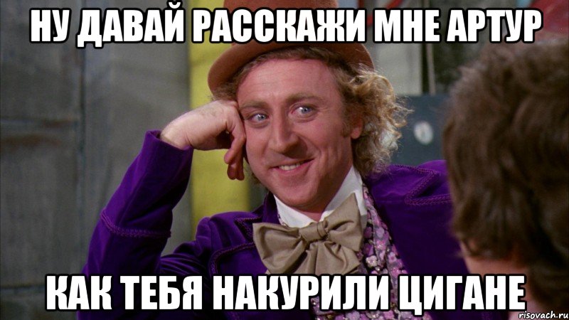 ну давай расскажи мне артур как тебя накурили цигане, Мем Ну давай расскажи (Вилли Вонка)