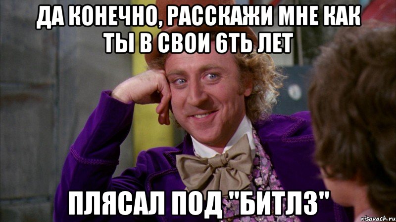 да конечно, расскажи мне как ты в свои 6ть лет плясал под "Битлз", Мем Ну давай расскажи (Вилли Вонка)