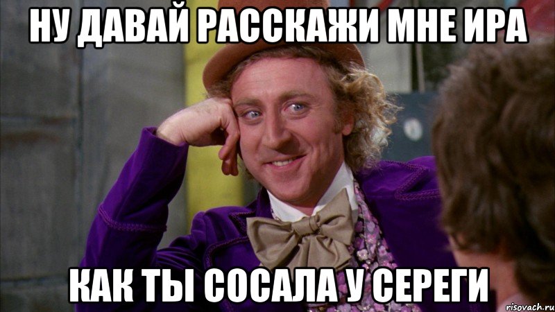 Ну давай расскажи мне Ира Как ты сосала у Сереги, Мем Ну давай расскажи (Вилли Вонка)