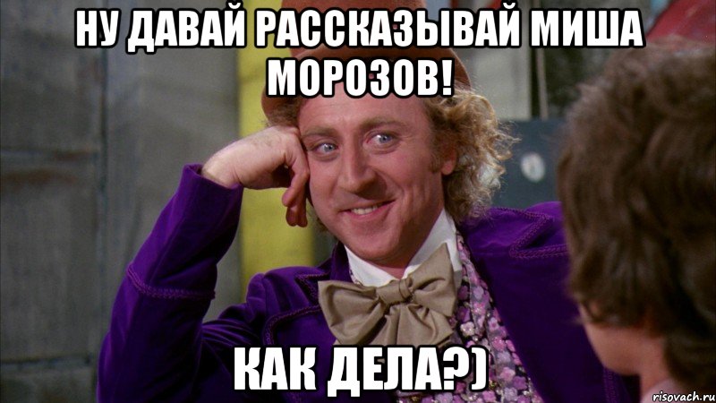 Ну давай рассказывай миша морозов! как дела?)