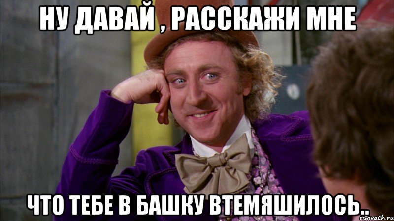 ну давай , расскажи мне что тебе в башку втемяшилось..