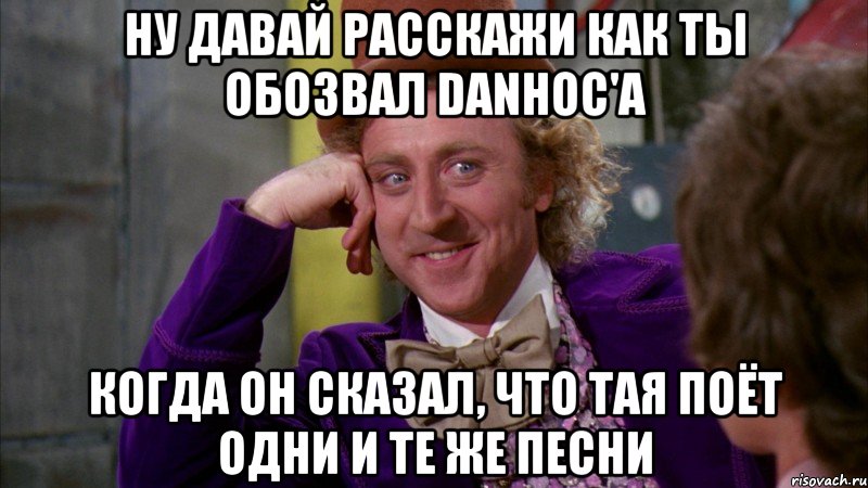 Ну давай расскажи как ты обозвал Danhoc'а когда он сказал, что тая поёт одни и те же песни, Мем Ну давай расскажи (Вилли Вонка)