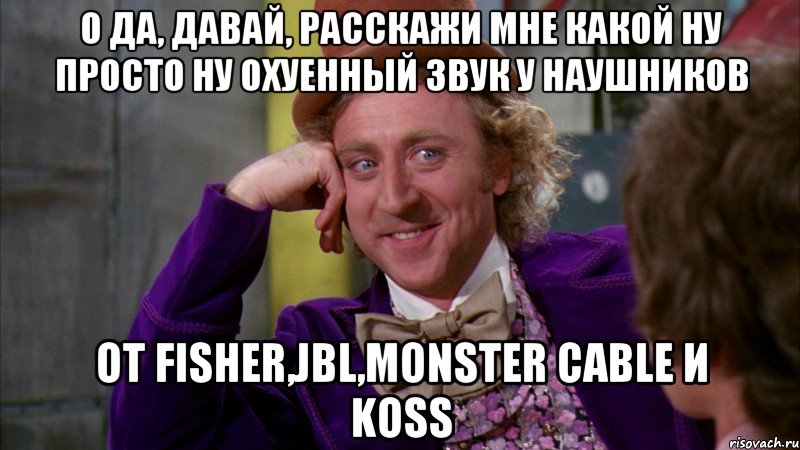 О да, давай, расскажи мне какой ну просто ну охуенный звук у наушников от Fisher,JBL,Monster Cable и Koss, Мем Ну давай расскажи (Вилли Вонка)