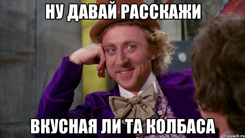 ну давай расскажи вкусная ли та колбаса, Мем Ну давай расскажи (Вилли Вонка)