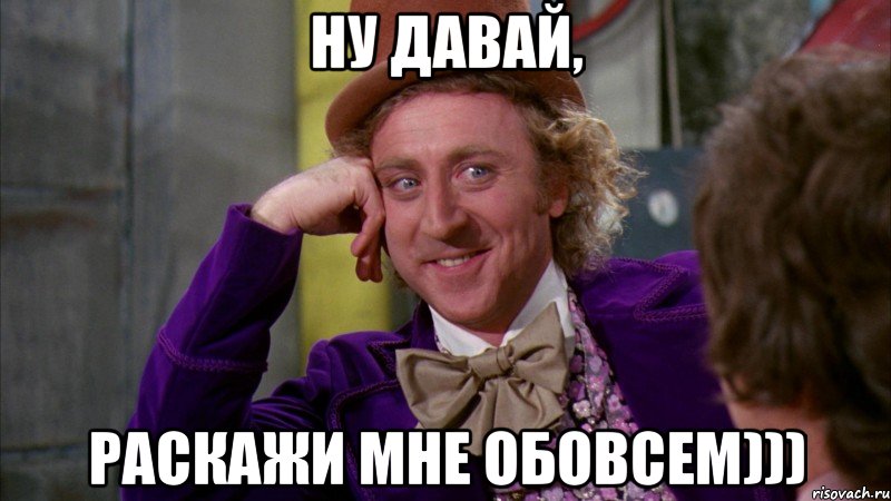 Ну давай, Раскажи мне обовсем))), Мем Ну давай расскажи (Вилли Вонка)