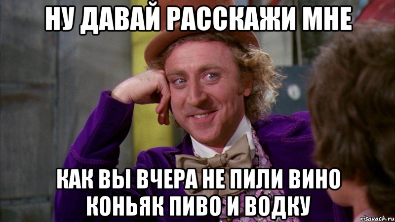 ну давай расскажи мне как вы вчера не пили вино коньяк пиво и водку, Мем Ну давай расскажи (Вилли Вонка)