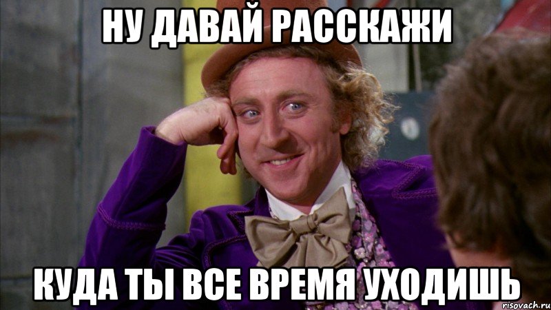 Ну давай расскажи Куда ты все время уходишь, Мем Ну давай расскажи (Вилли Вонка)