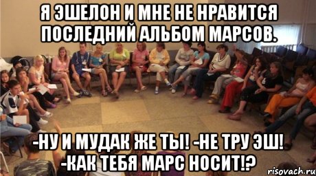 Я Эшелон и мне не нравится последний альбом Марсов. -Ну и мудак же ты! -Не тру Эш! -Как тебя Марс носит!?