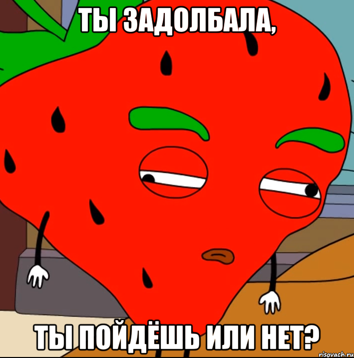 Ты задолбала, ты пойдёшь или нет?
