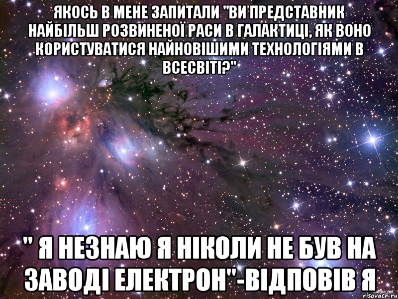 Якось в мене запитали "Ви представник найбільш розвиненої раси в галактиці, як воно користуватися найновішими технологіями в всесвіті?" " Я незнаю я ніколи не був на заводі Електрон"-відповів я, Мем Космос