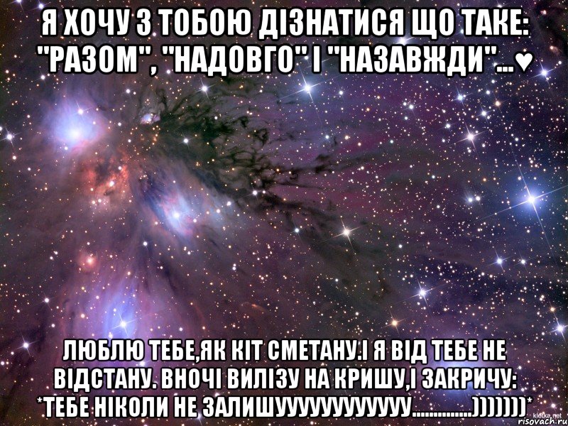 Я хочу з тобою дізнатися що таке: "Разом", "Надовго" і "Назавжди"...♥ Люблю тебе,як кіт сметану.І я від тебе не відстану. Вночі вилізу на кришу,і закричу: *Тебе ніколи Не залишуууууууууууу..............)))))))*, Мем Космос