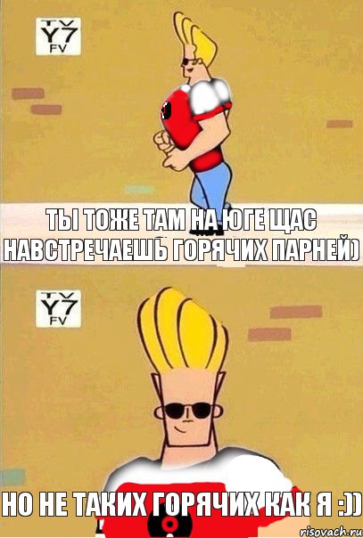 ты тоже там на юге щас навстречаешь горячих парней) но не таких горячих как я :))