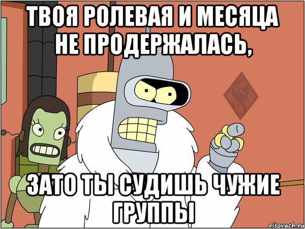 твоя ролевая и месяца не продержалась, зато ты судишь чужие группы