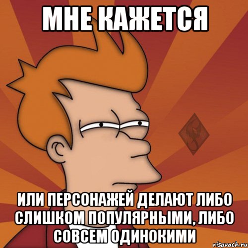 мне кажется или персонажей делают либо слишком популярными, либо совсем одинокими