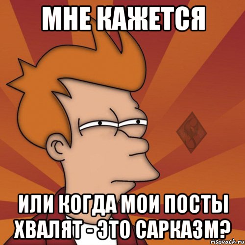 мне кажется или когда мои посты хвалят - это сарказм?