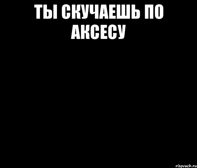 ты скучаешь по аксесу 