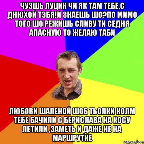 чуэшь Луцик чи як там тебе,с Днюхой тэбя!и знаешь шо?по мимо того шо режишь сливу ти седня апасную то желаю таби любови шаленой шоб тьолки колм тебе бачили с Берислава на косу летили ,заметь и даже не на маршрутке, Мем Чоткий паца