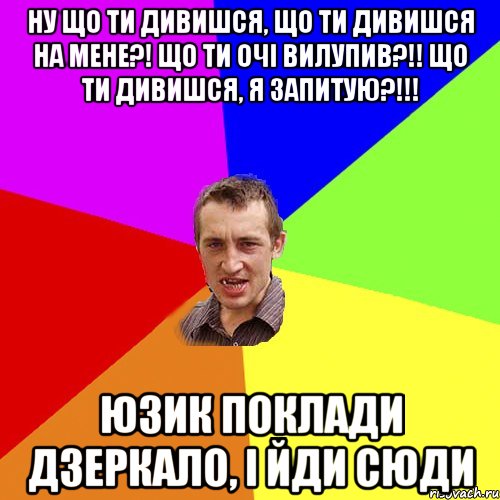 Ну що ти дивишся, що ти дивишся на мене?! Що ти очі вилупив?!! Що ти дивишся, я запитую?!!! юзик Поклади дзеркало, і йди сюди, Мем Чоткий паца