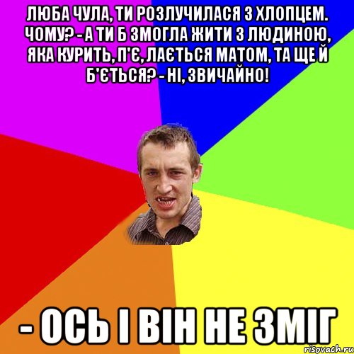 люба Чула, ти розлучилася з хлопцем. Чому? - А ти б змогла жити з людиною, яка курить, п'є, лається матом, та ще й б'ється? - Ні, звичайно! - Ось і він не зміг, Мем Чоткий паца
