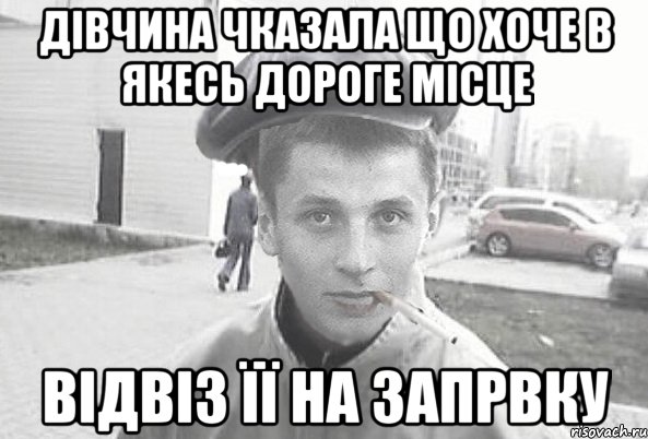 Дівчина чказала що хоче в якесь дороге місце відвіз її на запрвку