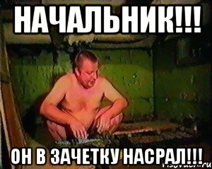 начальник!!! он в зачетку насрал!!!