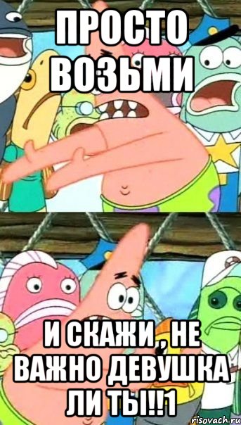 ПРОСТО ВОЗЬМИ И СКАЖИ , НЕ ВАЖНО ДЕВУШКА ЛИ ТЫ!!1, Мем Патрик (берешь и делаешь)