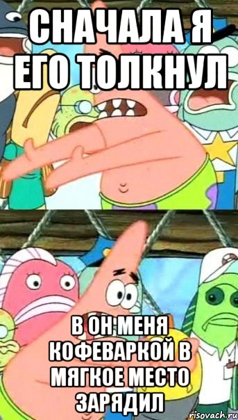 Сначала я его толкнул в он меня кофеваркой в мягкое место зарядил, Мем Патрик (берешь и делаешь)