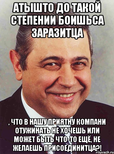 атышто до такой степении боишьса заразитца , что в нашу приятну компани отужинать не хочешь или может быть что-то ещё, не желаешь присоединитца?!, Мем петросян